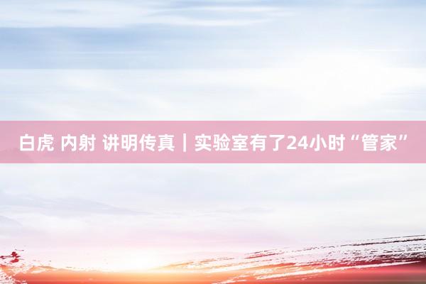 白虎 内射 讲明传真｜实验室有了24小时“管家”