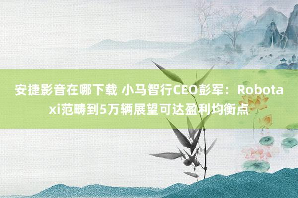 安捷影音在哪下载 小马智行CEO彭军：Robotaxi范畴到