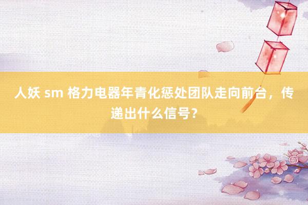 人妖 sm 格力电器年青化惩处团队走向前台，传递出什么信号？