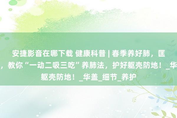 安捷影音在哪下载 健康科普 | 春季养好肺，匡助普及免疫力，