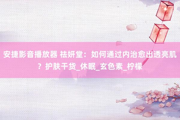 安捷影音播放器 祛妍堂：如何通过内治愈出透亮肌？护肤干货_休