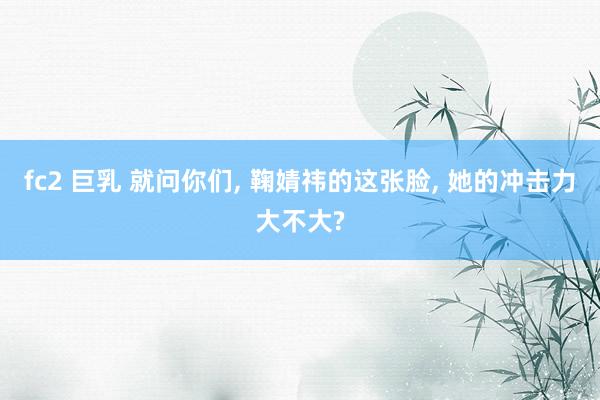 fc2 巨乳 就问你们, 鞠婧祎的这张脸, 她的冲击力大不大