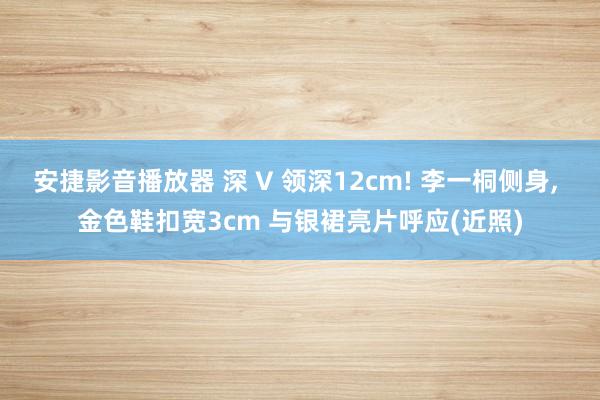 安捷影音播放器 深 V 领深12cm! 李一桐侧身, 金色鞋