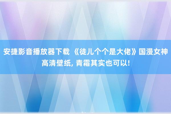 安捷影音播放器下载 《徒儿个个是大佬》国漫女神高清壁纸, 青