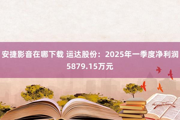 安捷影音在哪下载 运达股份：2025年一季度净利润5879.