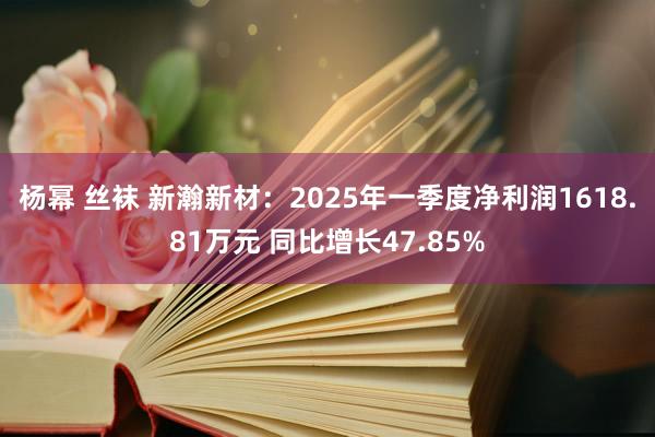 杨幂 丝袜 新瀚新材：2025年一季度净利润1618.81万