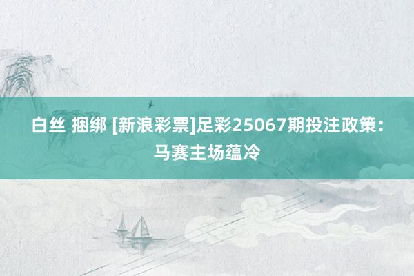 白丝 捆绑 [新浪彩票]足彩25067期投注政策：马赛主场蕴
