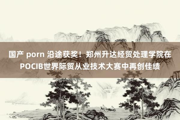 国产 porn 沿途获奖！郑州升达经贸处理学院在POCIB世