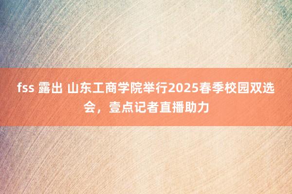 fss 露出 山东工商学院举行2025春季校园双选会，壹点记