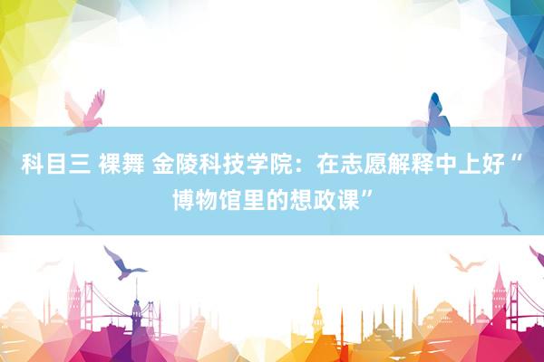 科目三 裸舞 金陵科技学院：在志愿解释中上好“博物馆里的想政