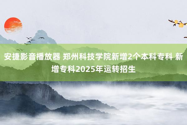 安捷影音播放器 郑州科技学院新增2个本科专科 新增专科202