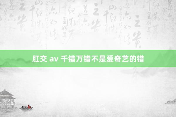肛交 av 千错万错不是爱奇艺的错