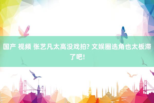 国产 视频 张艺凡太高没戏拍? 文娱圈选角也太板滞了吧!