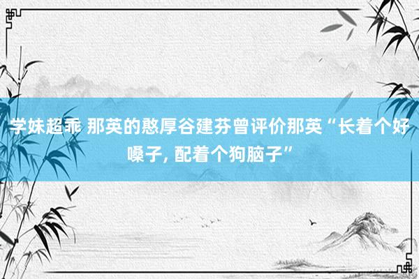 学妹超乖 那英的憨厚谷建芬曾评价那英“长着个好嗓子, 配着个