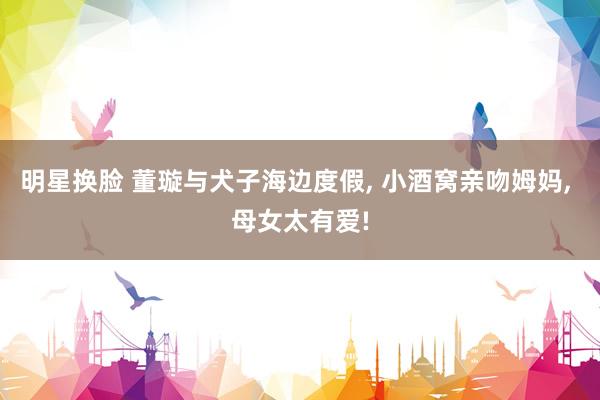 明星换脸 董璇与犬子海边度假, 小酒窝亲吻姆妈, 母女太有爱