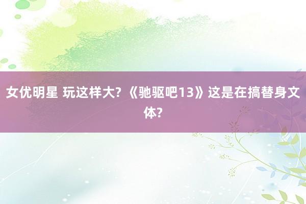 女优明星 玩这样大? 《驰驱吧13》这是在搞替身文体?