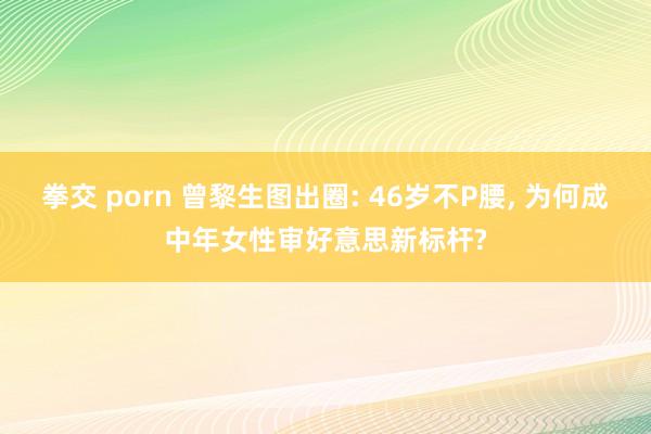 拳交 porn 曾黎生图出圈: 46岁不P腰, 为何成中年女