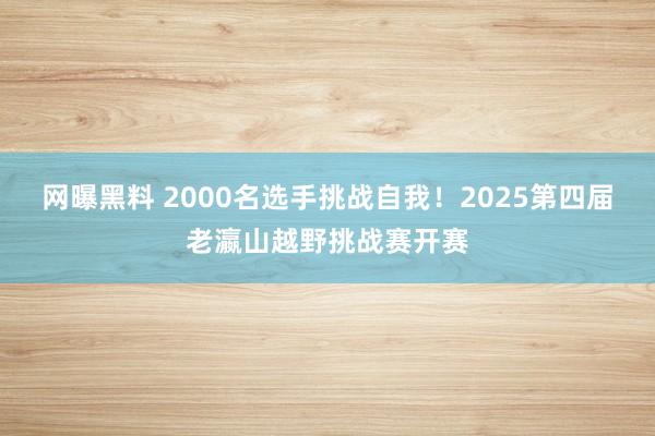 网曝黑料 2000名选手挑战自我！2025第四届老瀛山越野挑