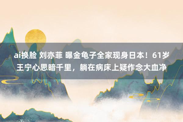 ai换脸 刘亦菲 曝金龟子全家现身日本！61岁王宁心思暗千里