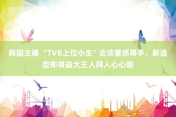 韩国主播 “TVB上位小生”去浓重感得手，新造型即得益大王人