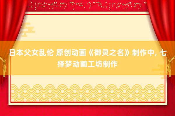 日本父女乱伦 原创动画《御灵之名》制作中, 七择梦动画工坊制