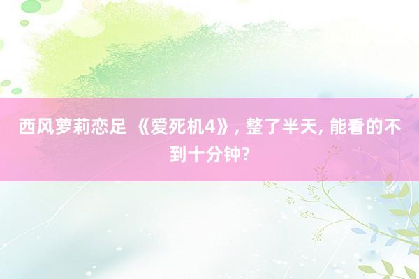 西风萝莉恋足 《爱死机4》, 整了半天, 能看的不到十分钟?