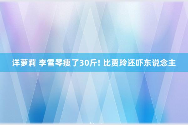 洋萝莉 李雪琴瘦了30斤! 比贾玲还吓东说念主