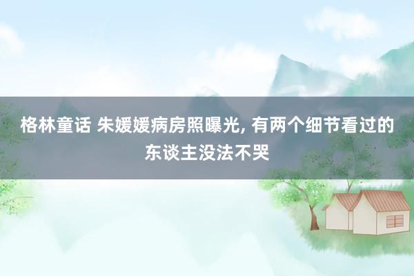 格林童话 朱媛媛病房照曝光, 有两个细节看过的东谈主没法不哭