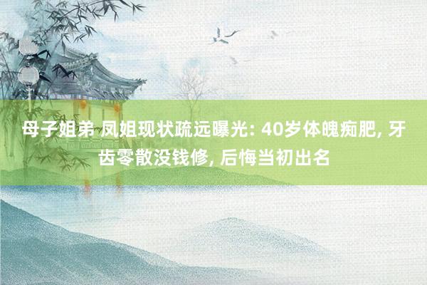 母子姐弟 凤姐现状疏远曝光: 40岁体魄痴肥, 牙齿零散没钱