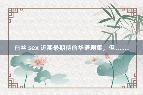 白丝 sex 近期最期待的华语剧集，但……