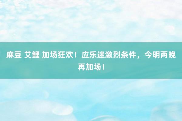 麻豆 艾鲤 加场狂欢！应乐迷激烈条件，今明两晚再加场！