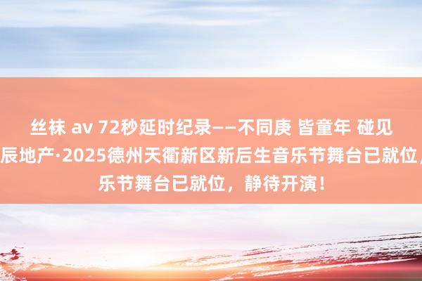 丝袜 av 72秒延时纪录——不同庚 皆童年 碰见新后生 ~