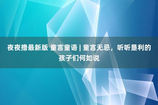 夜夜撸最新版 童言童语 | 童言无忌，听听垦利的孩子们何如说
