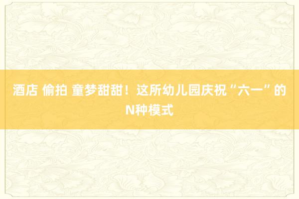 酒店 偷拍 童梦甜甜！这所幼儿园庆祝“六一”的N种模式