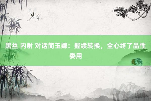 黑丝 内射 对话简玉娜：握续转换，全心终了品性委用