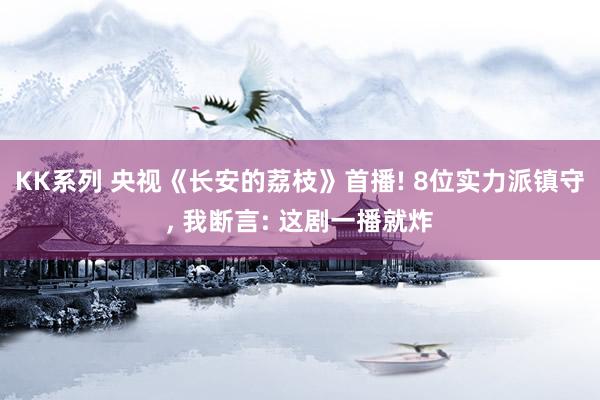 KK系列 央视《长安的荔枝》首播! 8位实力派镇守, 我断言