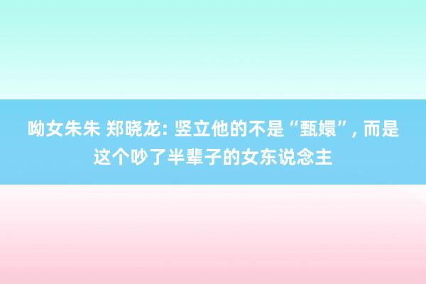 呦女朱朱 郑晓龙: 竖立他的不是“甄嬛”, 而是这个吵了半辈