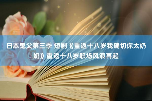 日本鬼父第三季 短剧《重返十八岁我确切你太奶奶》重返十八岁职