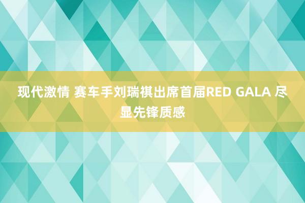 现代激情 赛车手刘瑞祺出席首届RED GALA 尽显先锋质感