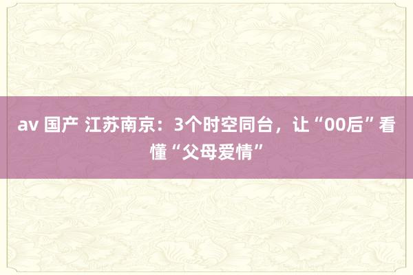 av 国产 江苏南京：3个时空同台，让“00后”看懂“父母爱