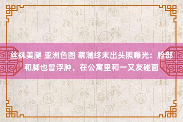 丝袜美腿 亚洲色图 蔡澜终末出头照曝光：脸部和脚也曾浮肿，在